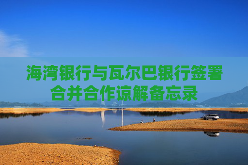 海湾银行与瓦尔巴银行签署合并合作谅解备忘录
