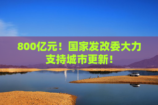 800亿元！国家发改委大力支持城市更新！