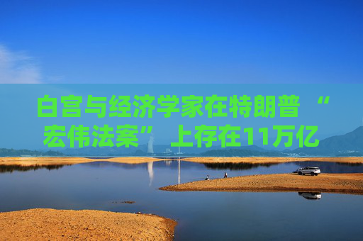 白宫与经济学家在特朗普 “宏伟法案” 上存在11万亿美元的差距