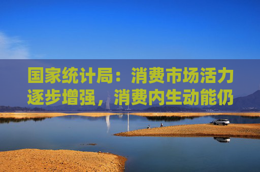 国家统计局：消费市场活力逐步增强，消费内生动能仍需增强