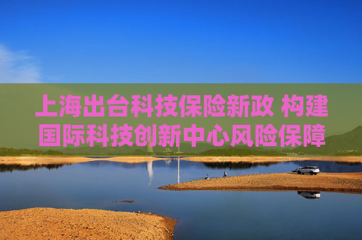 上海出台科技保险新政 构建国际科技创新中心风险保障新生态