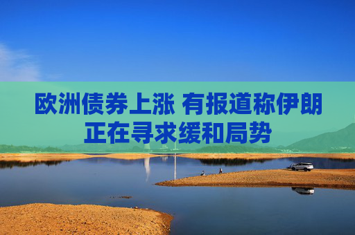欧洲债券上涨 有报道称伊朗正在寻求缓和局势