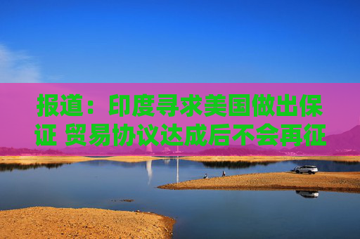 报道：印度寻求美国做出保证 贸易协议达成后不会再征收额外关税