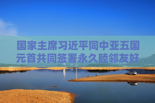 国家主席习近平同中亚五国元首共同签署永久睦邻友好合作条约