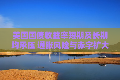 美国国债收益率短期及长期均承压 通胀风险与赤字扩大加剧上行压力
