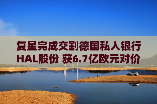 复星完成交割德国私人银行HAL股份 获6.7亿欧元对价款项