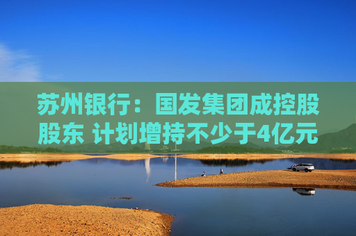 苏州银行：国发集团成控股股东 计划增持不少于4亿元