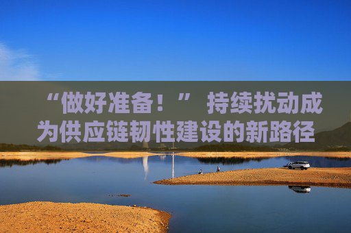 “做好准备！” 持续扰动成为供应链韧性建设的新路径