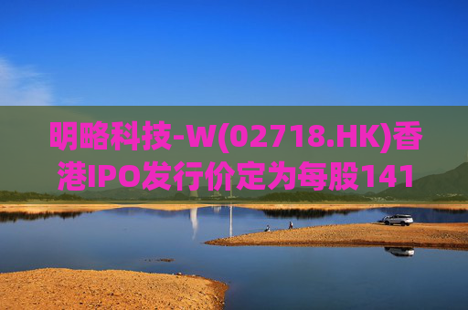 明略科技-W(02718.HK)香港IPO发行价定为每股141港元 净筹9.02亿港元