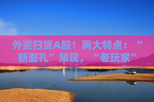 外资扫货A股！两大特点：“新面孔”频现，“老玩家”回归！