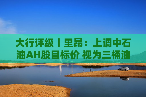 大行评级丨里昂：上调中石油AH股目标价 视为三桶油中首选
