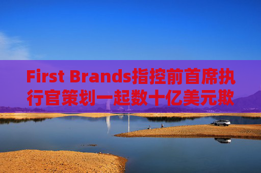 First Brands指控前首席执行官策划一起数十亿美元欺诈案