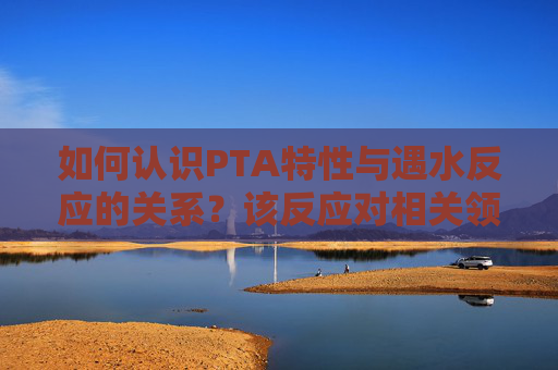 如何认识PTA特性与遇水反应的关系？该反应对相关领域有什么意义？