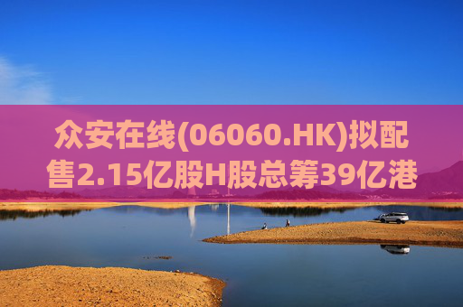 众安在线(06060.HK)拟配售2.15亿股H股总筹39亿港元 加码金融科技与资本补充  第1张