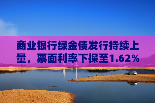 商业银行绿金债发行持续上量，票面利率下探至1.62%，年内募资已超1700亿