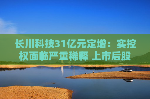 长川科技31亿元定增：实控权面临严重稀释 上市后股权融资16亿分红3亿