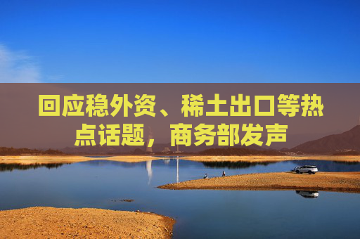 回应稳外资、稀土出口等热点话题，商务部发声