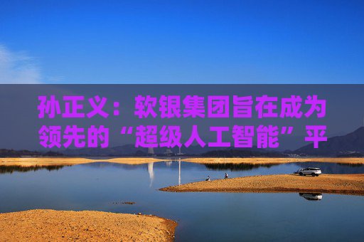 孙正义：软银集团旨在成为领先的“超级人工智能”平台供应商