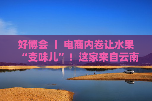 好博会 丨 电商内卷让水果“变味儿”！这家来自云南的企业却靠贵货狂卖10万单