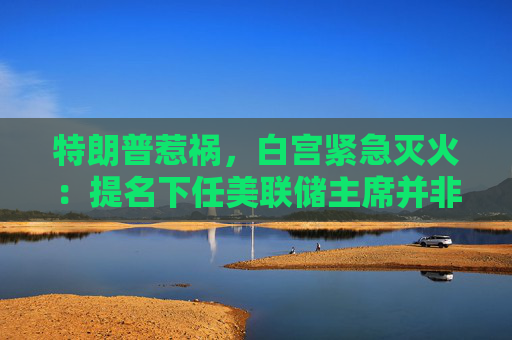 特朗普惹祸，白宫紧急灭火：提名下任美联储主席并非“迫在眉睫”