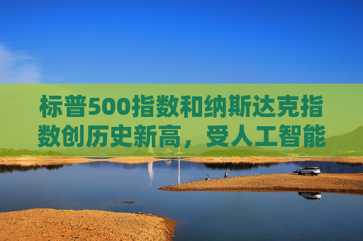 标普500指数和纳斯达克指数创历史新高，受人工智能重燃押注及降息希望推动