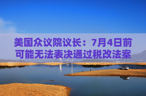 美国众议院议长:7月4日前可能无法表决通过税改法案
