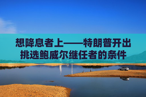 想降息者上——特朗普开出挑选鲍威尔继任者的条件