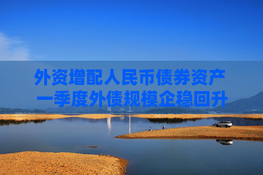 外资增配人民币债券资产 一季度外债规模企稳回升