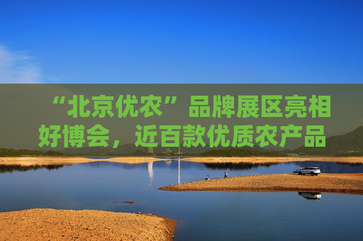 “北京优农”品牌展区亮相好博会，近百款优质农产品供市民选购