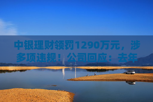 中银理财领罚1290万元，涉多项违规！公司回应：去年6月已全部整改完毕