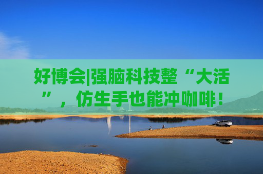 好博会|强脑科技整“大活”，仿生手也能冲咖啡！