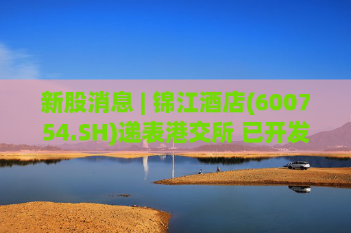 新股消息 | 锦江酒店(600754.SH)递表港交所 已开发包含WeHotel等酒店行业领先的技术基础设施