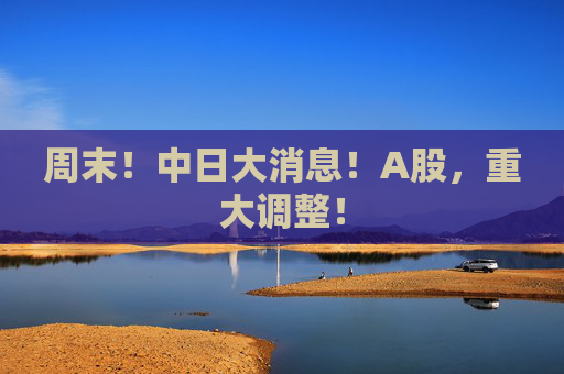 周末！中日大消息！A股，重大调整！