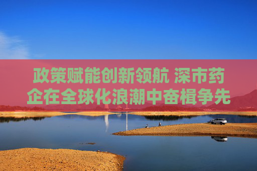 政策赋能创新领航 深市药企在全球化浪潮中奋楫争先