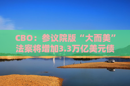 CBO：参议院版“大而美”法案将增加3.3万亿美元债务