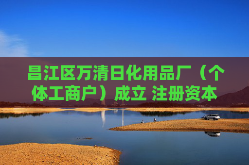 昌江区万清日化用品厂（个体工商户）成立 注册资本2万人民币