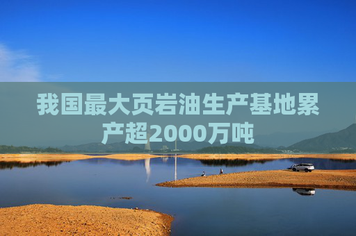 我国最大页岩油生产基地累产超2000万吨