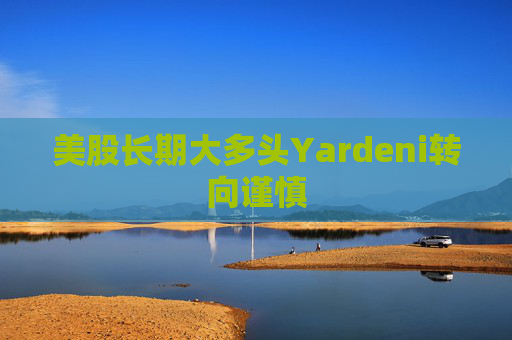 美股长期大多头Yardeni转向谨慎