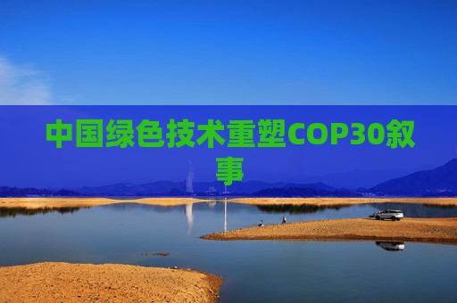 中国绿色技术重塑COP30叙事