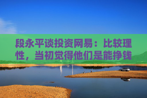 段永平谈投资网易：比较理性，当初觉得他们是能挣钱的，因为那些钱对我来讲并不多