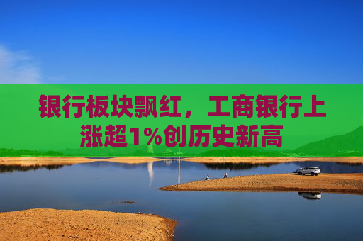 银行板块飘红，工商银行上涨超1%创历史新高