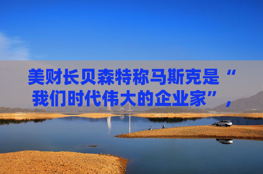 美财长贝森特称马斯克是“我们时代伟大的企业家”，离开政府是好事