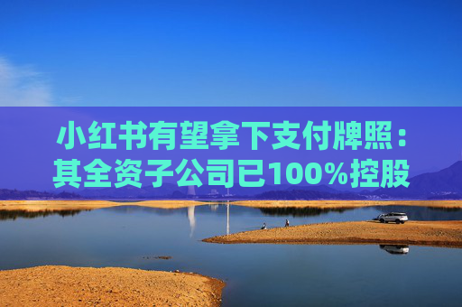 小红书有望拿下支付牌照：其全资子公司已100%控股东方支付