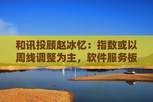 和讯投顾赵冰忆：指数或以周线调整为主，软件服务板块可看涨