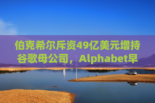 伯克希尔斥资49亿美元增持谷歌母公司，Alphabet早盘涨逾5%