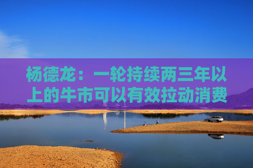 杨德龙：一轮持续两三年以上的牛市可以有效拉动消费