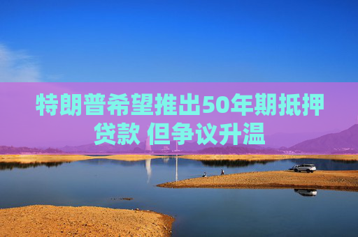 特朗普希望推出50年期抵押贷款 但争议升温