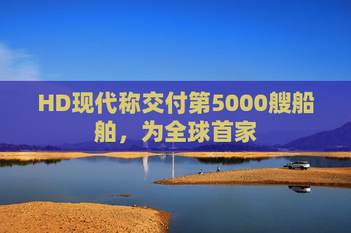 HD现代称交付第5000艘船舶，为全球首家