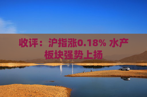 收评：沪指涨0.18% 水产板块强势上扬