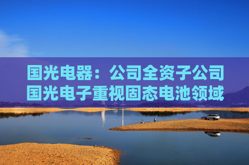 国光电器：公司全资子公司国光电子重视固态电池领域